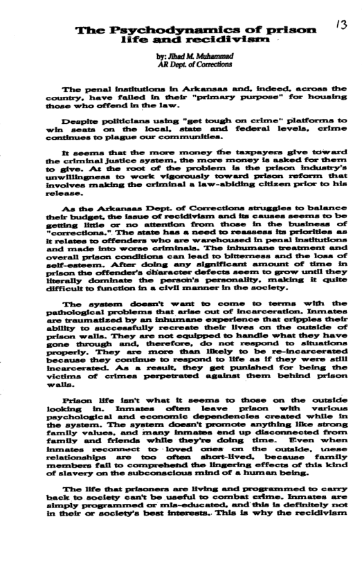 cs of prison ’3 life and recidivism - Jhed M. Mubamenad ‘Dept. of Comectons The penal inatinstions In Arkansas and, indeed, across the country, have falled In their "primary purpose” for housing thone who offend In the law. Despite politicians uaing "get tough on crime" platforma to win scata on the local. state and federal levels, crime Contimues to plague our communitics. A the Ackansas Dept. of Comrections strugsles to balance. their budget, the lasue of recidiviam and its Causes seema to be ewing litie or no atention from those in the business of eomrectiona.” The state has & need to reassess its priorities as It relatos to Gffenders who are warehoused In penal institutions and made Into worse criminala. The inhumane treatment and Overall prison conditiona can lead to bitterness and the loas of ceif-ostsem, After doing any significant amount of fime In rison the offenders character defects seem to grow untll they Tcrally dominate the person’s peronality. making it quits difficult to function in & civil manner in the scclety. The ayatem dossnt want to come to terms with the pathological problems that arise out of Incarceration. Inmates “re traumatized by an Inhumane experience that cripples thelr ahility to successfully recreats their lives on the cutside of prison walls, They are not equipped e handle what they have Bone throush and. therefors, o not respond o siciatons Properly. They are more than likely to be re-incarcerated Prison life lan’t what It seems to those on the outside looking In. Inmates often leave prison with various paychological and sconomic dependencies created while In the system. The aystem doesn’t promote anything like strong. family valios, and many inmatea end up diaconnected from family and friends while theyre doing time. Even when inmates reconnect to loved ones on the outaide. \nese relationships are too ofien shortlived. because farnily members fall to comprehend the lingering effects of thia kind Of slavery on the subconacious mind of & humen being. “The life that prisoners are living and programmed o carcy. back to soclety can’t be useful to combat ceme. Inmates are simply programmed or mis—educated, and thia la definitely not in thelr or soclety’s best interesta. This is why the recidiviam